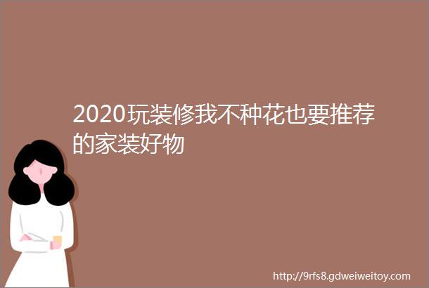 2020玩装修我不种花也要推荐的家装好物