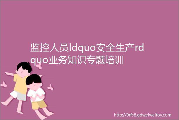 监控人员ldquo安全生产rdquo业务知识专题培训