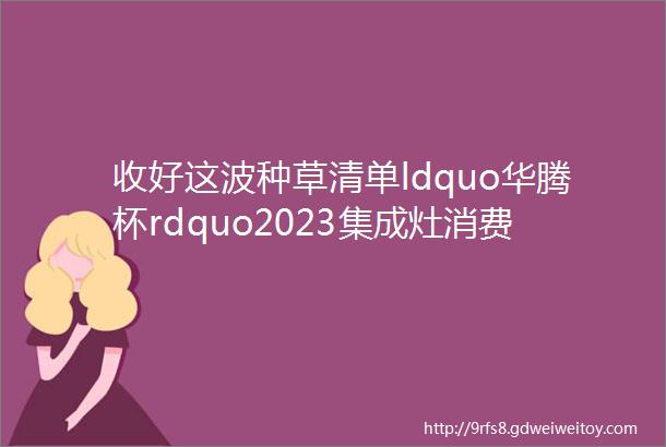 收好这波种草清单ldquo华腾杯rdquo2023集成灶消费者喜爱十大品牌榜单上新