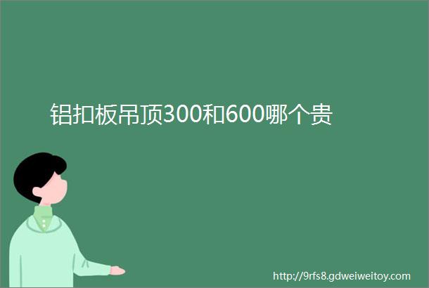 铝扣板吊顶300和600哪个贵