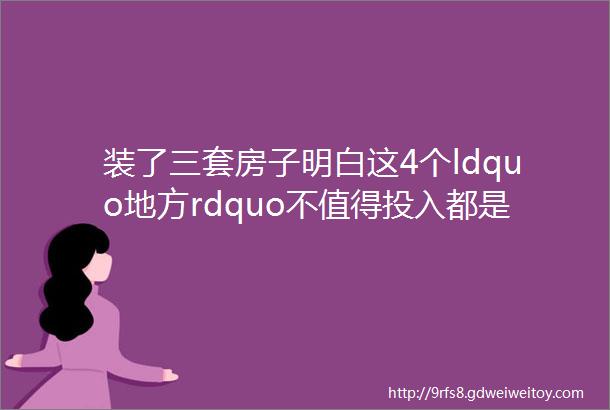 装了三套房子明白这4个ldquo地方rdquo不值得投入都是买的教训