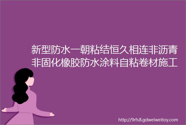 新型防水一朝粘结恒久相连非沥青非固化橡胶防水涂料自粘卷材施工工艺