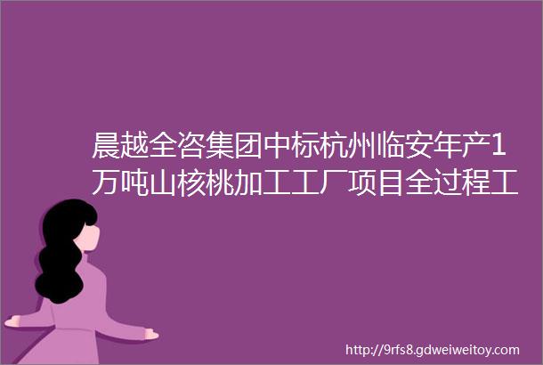 晨越全咨集团中标杭州临安年产1万吨山核桃加工工厂项目全过程工程咨询服务