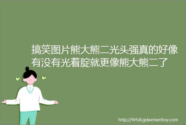 搞笑图片熊大熊二光头强真的好像有没有光着腚就更像熊大熊二了