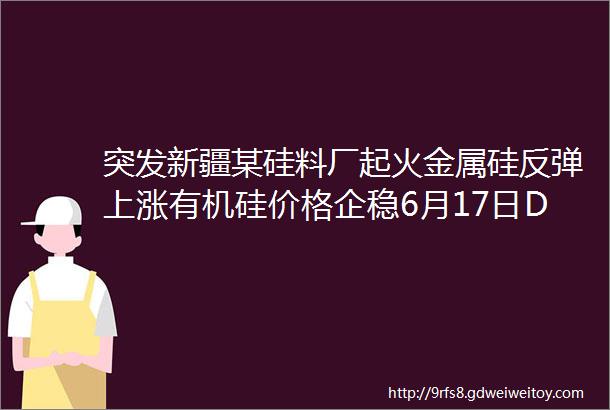 突发新疆某硅料厂起火金属硅反弹上涨有机硅价格企稳6月17日DMC107胶生胶硅油最新报价