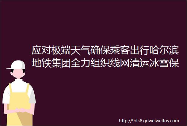 应对极端天气确保乘客出行哈尔滨地铁集团全力组织线网清运冰雪保运营