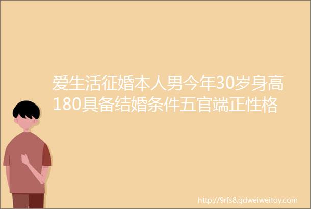 爱生活征婚本人男今年30岁身高180具备结婚条件五官端正性格好没有任何不良嗜好只因为接触不上女孩