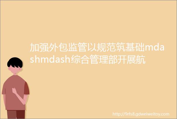 加强外包监管以规范筑基础mdashmdash综合管理部开展航管分公司外包专项检查