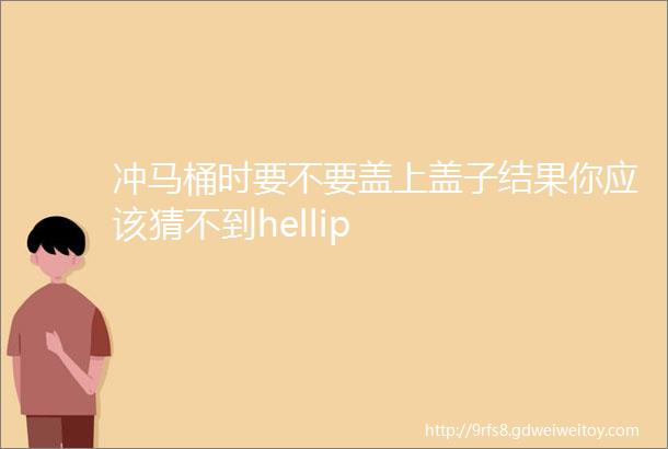 冲马桶时要不要盖上盖子结果你应该猜不到hellip