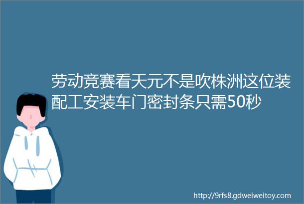 劳动竞赛看天元不是吹株洲这位装配工安装车门密封条只需50秒