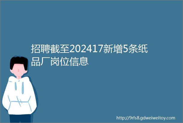 招聘截至202417新增5条纸品厂岗位信息