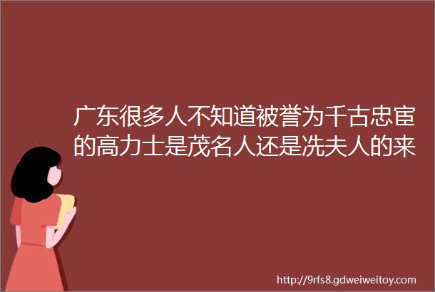 广东很多人不知道被誉为千古忠宦的高力士是茂名人还是冼夫人的来孙