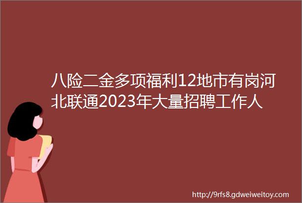 八险二金多项福利12地市有岗河北联通2023年大量招聘工作人员公告保定人才网45聘信息汇总1