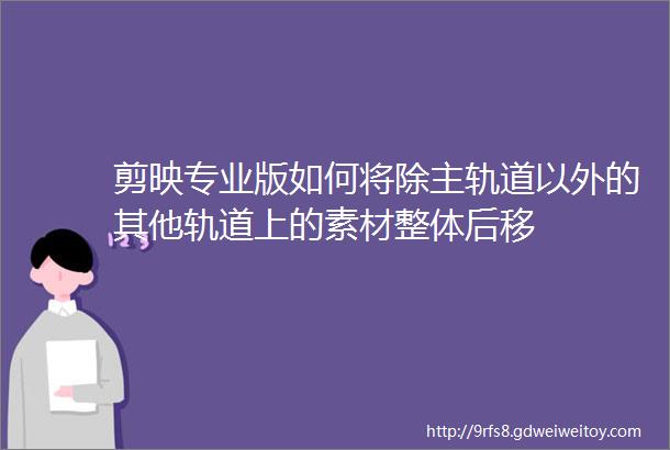 剪映专业版如何将除主轨道以外的其他轨道上的素材整体后移