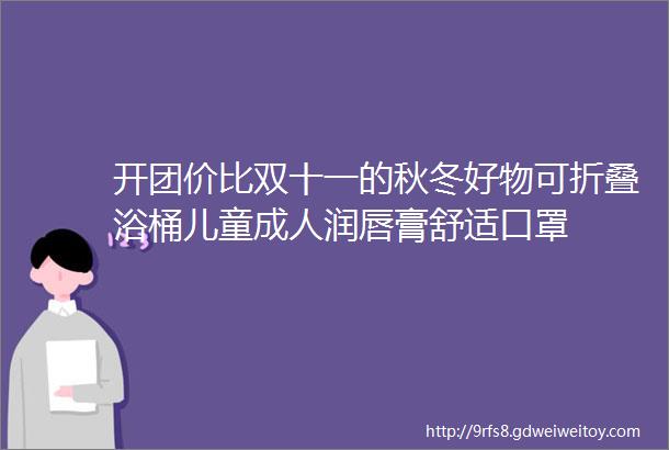 开团价比双十一的秋冬好物可折叠浴桶儿童成人润唇膏舒适口罩