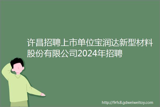 许昌招聘上市单位宝润达新型材料股份有限公司2024年招聘