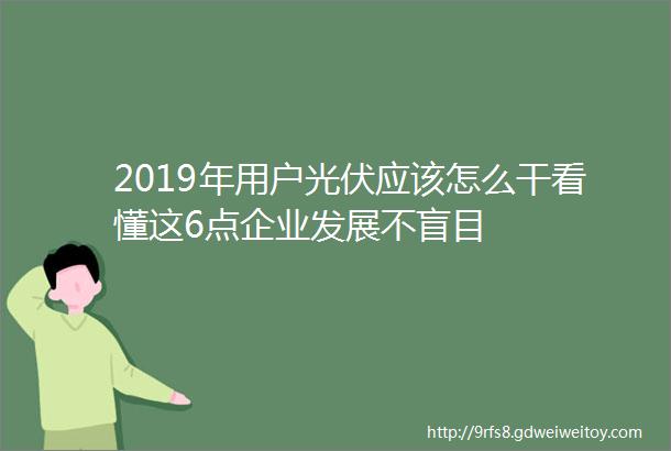 2019年用户光伏应该怎么干看懂这6点企业发展不盲目