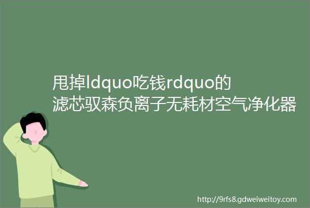 甩掉ldquo吃钱rdquo的滤芯驭森负离子无耗材空气净化器大家测第270期